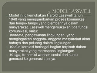 Model ini dikemukakan Harold Lasswell tahun
1948 yang menggambarkan proses komunikasi
dan fungsi- fungsi yang diembannya dalam
masyarakat. Lasswell mengemukakan tiga fungsi
komunikasi, yaitu:
pertama, pengawasan lingkungan, yang
mengingatkan anggota- anggota masyarakat akan
bahaya dan peluang dalam lingkungan.
Kedua,korelasi berbagai bagian terpisah dalam
masyarakat yang merespons lingkungan.
Ketiga, transmisi warisan sosial dari suatu
generasi ke generasi lainnya.
 