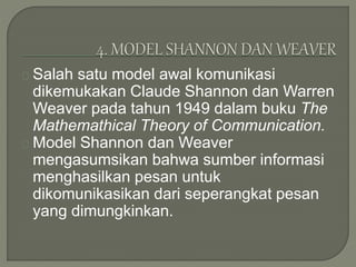 Salah satu model awal komunikasi
dikemukakan Claude Shannon dan Warren
Weaver pada tahun 1949 dalam buku The
Mathemathical Theory of Communication.
Model Shannon dan Weaver
mengasumsikan bahwa sumber informasi
menghasilkan pesan untuk
dikomunikasikan dari seperangkat pesan
yang dimungkinkan.
 