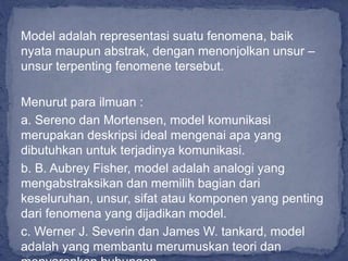 Model adalah representasi suatu fenomena, baik
nyata maupun abstrak, dengan menonjolkan unsur –
unsur terpenting fenomene tersebut.
Menurut para ilmuan :
a. Sereno dan Mortensen, model komunikasi
merupakan deskripsi ideal mengenai apa yang
dibutuhkan untuk terjadinya komunikasi.
b. B. Aubrey Fisher, model adalah analogi yang
mengabstraksikan dan memilih bagian dari
keseluruhan, unsur, sifat atau komponen yang penting
dari fenomena yang dijadikan model.
c. Werner J. Severin dan James W. tankard, model
adalah yang membantu merumuskan teori dan
 