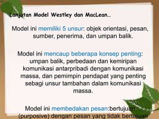 Lanjutan Model Westley dan MacLean…
Model ini memiliki 5 unsur: objek orientasi, pesan,
sumber, penerima, dan umpan balik.
Model ini mencaup beberapa konsep penting:
umpan balik, perbedaan dan kemiripan
komunikasi antarpribadi dengan komunikasi
massa, dan pemimpin pendapat yang penting
sebagi unsur tambahan dalam komunikasi
massa.
Model ini membedakan pesan:bertujuan
(purposive) dengan pesan yang tidak bertujuan
 