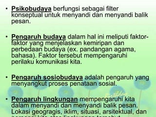 • Psikobudaya berfungsi sebagai filter
konseptual untuk menyandi dan menyandi balik
pesan.
• Pengaruh budaya dalam hal ini meliputi faktor-
faktor yang menjelaskan kemiripan dan
perbedaan budaya (ex. pandangan agama,
bahasa). Faktor tersebut mempengaruhi
perilaku komunikasi kita.
• Pengaruh sosiobudaya adalah pengaruh yang
menyangkut proses penataan sosial.
• Pengaruh lingkungan mempengaruhi kita
dalam menyandi dan menyandi balik pesan.
Lokasi geogragis, iklim, situasi, arsitektual, dan
 