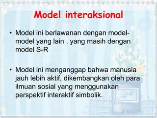 Model interaksional
• Model ini berlawanan dengan model-
model yang lain , yang masih dengan
model S-R
• Model ini menganggap bahwa manusia
jauh lebih aktif, dikembangkan oleh para
ilmuan sosial yang menggunakan
perspektif interaktif simbolik.
 