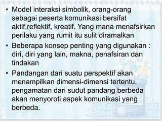 • Model interaksi simbolik, orang-orang
sebagai peserta komunikasi bersifat
aktif,reflektif, kreatif. Yang mana menafsirkan
perilaku yang rumit itu sulit diramalkan
• Beberapa konsep penting yang digunakan :
diri, diri yang lain, makna, penafsiran dan
tindakan
• Pandangan dari suatu perspektif akan
menampilkan dimensi-dimensi tertentu.
pengamatan dari sudut pandang berbeda
akan menyoroti aspek komunikasi yang
berbeda.
 