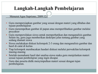 Langkah-Langkah Pembelajaran
Menurut Agus Supriono, 2009:125
 Guru mempersiapkan gambar yang sesuai dengan materi yang dibahas dan
tujuan pembelajaran
 Guru menempelkan gambar di papan atau memperlihatkan gambar melalui
proyektor
 Guru mempersilakan siswa untuk memperhatikan dan menganalisis gambar.
Selain itu, guru juga memberikan deskripsi jelas tentang gambar yang
sedang diamati siswa
 Siswa melakukan diskusi kelompok 2-3 orang dan menganalisis gambar dan
hasil di catat di kertas
 Tiap kelompok membacakan hasdari diskusi melalui perwakilan kelompok
masing-masing
 Setelah memahami hasil dari analisa siswa maka guru menjelaskan materi
sesuai tujuan pembelajran yang ingin dicapai
 Guru dan peserta didik menyimpulkan materi sesuai dengan tujan
pembelajaran.
 