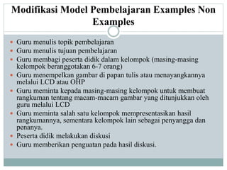 Modifikasi Model Pembelajaran Examples Non
Examples
 Guru menulis topik pembelajaran
 Guru menulis tujuan pembelajaran
 Guru membagi peserta didik dalam kelompok (masing-masing
kelompok beranggotakan 6-7 orang)
 Guru menempelkan gambar di papan tulis atau menayangkannya
melalui LCD atau OHP
 Guru meminta kepada masing-masing kelompok untuk membuat
rangkuman tentang macam-macam gambar yang ditunjukkan oleh
guru melalui LCD
 Guru meminta salah satu kelompok mempresentasikan hasil
rangkumannya, sementara kelompok lain sebagai penyangga dan
penanya.
 Peserta didik melakukan diskusi
 Guru memberikan penguatan pada hasil diskusi.
 