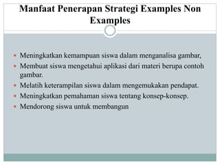 Manfaat Penerapan Strategi Examples Non
Examples
 Meningkatkan kemampuan siswa dalam menganalisa gambar,
 Membuat siswa mengetahui aplikasi dari materi berupa contoh
gambar.
 Melatih keterampilan siswa dalam mengemukakan pendapat.
 Meningkatkan pemahaman siswa tentang konsep-konsep.
 Mendorong siswa untuk membangun
 