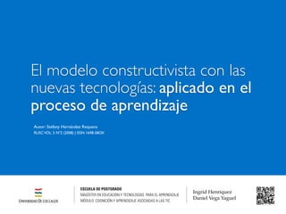 Autor: Stefany Hernández Requena
RUSCVOL. 5 Nº2 (2008) | ISSN 1698-58OX
El modelo constructivista con las
nuevas tecnologías: aplicado en el
proceso de aprendizaje
ESCUELA DE POSTGRADO
MAGÍSTER EN EDUCACIÓN Y TECNOLOGÍAS PARA EL APRENDIZAJE
MÓDULO: COGNICIÓN Y APRENDIZAJE ASOCIADAS A LAS TIC
Ingrid Henríquez
Daniel Vega Yaguel
 