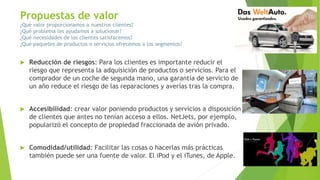Propuestas de valor
¿Qué valor proporcionamos a nuestros clientes?
¿Qué problema les ayudamos a solucionar?
¿Qué necesidades de los clientes satisfacemos?
¿Qué paquetes de productos o servicios ofrecemos a los segmentos?
 Reducción de riesgos: Para los clientes es importante reducir el
riesgo que representa la adquisición de productos o servicios. Para el
comprador de un coche de segunda mano, una garantía de servicio de
un año reduce el riesgo de las reparaciones y averías tras la compra.
 Accesibilidad: crear valor poniendo productos y servicios a disposición
de clientes que antes no tenían acceso a ellos. NetJets, por ejemplo,
popularizó el concepto de propiedad fraccionada de avión privado.
 Comodidad/utilidad: Facilitar las cosas o hacerlas más prácticas
también puede ser una fuente de valor. El iPod y el iTunes, de Apple.
 