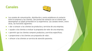 Canales
 Los canales de comunicación, distribución y venta establecen el contacto
entre la empresa y los clientes. Son puntos de contacto con el cliente que
desempeñan un papel primordial en su experiencia. Los canales tienen, entre
otras, las funciones siguientes:
 • dar a conocer a los clientes los productos y servicios de una empresa;
 • ayudar a los clientes a evaluar la propuesta de valor de una empresa;
 • permitir que los clientes compren productos y servicios específicos;
 • proporcionar a los clientes una propuesta de valor;
 • ofrecer a los clientes un servicio de atención posventa.
 