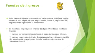 Fuentes de ingresos
 Cada fuente de ingresos puede tener un mecanismo de fijación de precios
diferente: lista de precios fijos, negociaciones, subastas, según mercado,
según volumen o gestión de la rentabilidad.
 Un modelo de negocio puede implicar dos tipos diferentes de fuentes de
ingresos:
1. Ingresos por transacciones derivados de pagos puntuales de clientes.
2. Ingresos recurrentes derivados de pagos periódicos realizados a cambio
del suministro de una propuesta de valor o del servicio posventa de
atención al cliente.
 