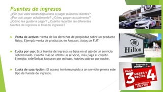 Fuentes de ingresos
¿Por qué valor están dispuestos a pagar nuestros clientes?
¿Por qué pagan actualmente? ¿Cómo pagan actualmente?
¿Cómo les gustaría pagar? ¿Cuánto reportan las diferentes
fuentes de ingresos al total de ingresos?
 Venta de activos: venta de los derechos de propiedad sobre un producto
físico. Ejemplo venta de productos en Amazon, Autos de FIAT
 Cuota por uso: Esta fuente de ingresos se basa en el uso de un servicio
determinado. Cuanto más se utiliza un servicio, más paga el cliente.
Ejemplo: telefónicas facturan por minuto, hoteles cobran por noche.
 Cuota de suscripción: El acceso ininterrumpido a un servicio genera este
tipo de fuente de ingresos.
 