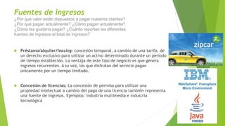 Fuentes de ingresos
¿Por qué valor están dispuestos a pagar nuestros clientes?
¿Por qué pagan actualmente? ¿Cómo pagan actualmente?
¿Cómo les gustaría pagar? ¿Cuánto reportan las diferentes
fuentes de ingresos al total de ingresos?
 Préstamo/alquiler/leasing: concesión temporal, a cambio de una tarifa, de
un derecho exclusivo para utilizar un activo determinado durante un período
de tiempo establecido. La ventaja de este tipo de negocio es que genera
ingresos recurrentes. A su vez, los que disfrutan del servicio pagan
únicamente por un tiempo limitado.
 Concesión de licencias: La concesión de permiso para utilizar una
propiedad intelectual a cambio del pago de una licencia también representa
una fuente de ingresos. Ejemplos: industria multimedia e industria
tecnológica
 
