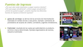 Fuentes de ingresos
¿Por qué valor están dispuestos a pagar nuestros clientes?
¿Por qué pagan actualmente? ¿Cómo pagan actualmente?
¿Cómo les gustaría pagar? ¿Cuánto reportan las diferentes
fuentes de ingresos al total de ingresos?
 gastos de corretaje: se derivan de los servicios de intermediación
realizados en nombre de dos o más partes. Ejemplo: comisiones de
proveedores de tarjetas de crédito; corredores y agentes inmobiliarios.
 Publicidad: resultado de las cuotas por publicidad de un producto,
servicio o marca determinado. Ejemplo organizadores de eventos,
industria multimedia
 