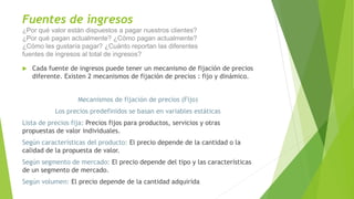 Fuentes de ingresos
¿Por qué valor están dispuestos a pagar nuestros clientes?
¿Por qué pagan actualmente? ¿Cómo pagan actualmente?
¿Cómo les gustaría pagar? ¿Cuánto reportan las diferentes
fuentes de ingresos al total de ingresos?
 Cada fuente de ingresos puede tener un mecanismo de fijación de precios
diferente. Existen 2 mecanismos de fijación de precios : fijo y dinámico.
Mecanismos de fijación de precios (Fijo)
Los precios predefinidos se basan en variables estáticas
Lista de precios fija: Precios fijos para productos, servicios y otras
propuestas de valor individuales.
Según características del producto: El precio depende de la cantidad o la
calidad de la propuesta de valor.
Según segmento de mercado: El precio depende del tipo y las características
de un segmento de mercado.
Según volumen: El precio depende de la cantidad adquirida
 