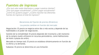 Fuentes de ingresos
¿Por qué valor están dispuestos a pagar nuestros clientes?
¿Por qué pagan actualmente? ¿Cómo pagan actualmente?
¿Cómo les gustaría pagar? ¿Cuánto reportan las diferentes
fuentes de ingresos al total de ingresos?
Mecanismos de fijación de precios (Dinámico)
Los precios cambian en función del mercado
Negociación: El precio se negocia entre dos o más socios y depende de las
habilidades o el poder de negociación.
Gestión de la rentabilidad: El precio depende del inventario y del momento
de la compra (suele utilizarse en recursos perecederos, como habitaciones
de hotel o plazas de avión).
Mercado en tiempo real: El precio se establece dinámicamente en función de
la oferta y la demanda.
Subastas: El precio se determina en una licitación
 