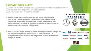 Asociaciones clave
¿Quiénes son nuestros socios clave? ¿Quiénes son nuestros proveedores clave?
¿Qué recursos clave adquirimos a nuestros socios?
¿Qué actividades clave realizan los socios?
 Optimización y economía de escala: La forma más básica de
asociación cliente-proveedor tiene como objeto optimizar la
asignación de recursos y actividades. Suelen establecerse para
reducir costes y es habitual que impliquen una infraestructura de
externalización o recursos compartidos.
 Reducción de riesgos e incertidumbre: sirven para reducir riesgos en
un entorno competitivo donde prima la incertidumbre. Los
competidores crean alianzas estratégicas en un área a la vez que
compiten en otra.
 