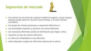 Segmentos de mercado
 Los clientes son el centro de cualquier modelo de negocio, ya que ninguna
empresa puede sobrevivir durante mucho tiempo si no tiene clientes
(rentables).
 Los grupos de clientes pertenecen a segmentos diferentes si:
 sus necesidades requieren y justifican una oferta diferente;
 son necesarios diferentes canales de distribución para llegar a ellos;
 requieren un tipo de relación diferente;
 su índice de rentabilidad es muy diferente;
 están dispuestos a pagar por diferentes aspectos de la oferta.
 