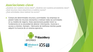 Asociaciones clave
¿Quiénes son nuestros socios clave? ¿Quiénes son nuestros proveedores clave?
¿Qué recursos clave adquirimos a nuestros socios?
¿Qué actividades clave realizan los socios?
 Compra de determinados recursos y actividades: las empresas no
poseen todos los recursos necesarios o realizan todas las actividades
en su modelo de negocio. Estas asociaciones pueden tener su
fundamento en la necesidad de obtener información, licencias o
acceso a clientes. Ejemplo : fabricante de teléfonos móviles puede
adquirir la licencia de un sistema operativo.
 
