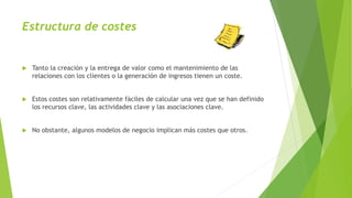 Estructura de costes
 Tanto la creación y la entrega de valor como el mantenimiento de las
relaciones con los clientes o la generación de ingresos tienen un coste.
 Estos costes son relativamente fáciles de calcular una vez que se han definido
los recursos clave, las actividades clave y las asociaciones clave.
 No obstante, algunos modelos de negocio implican más costes que otros.
 