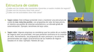 Estructura de costes
¿Cuáles son los costes más importantes inherentes a nuestro modelo de negocio?
¿Cuáles son los recursos clave más caros?
¿Cuáles son las actividades clave más caras?
 Según costes: Este enfoque pretende crear y mantener una estructura de
costes lo más reducida posible, con propuestas de valor de bajo precio,
el máximo uso posible de sistemas automáticos y un elevado grado de
externalización. Ejemplo: Aerolíneas de bajo costo.
 Según valor: Algunas empresas no consideran que los costes de un modelo
de negocio sean una prioridad, sino que prefieren centrarse en la creación
de valor. Normalmente, las propuestas de valor premium y los servicios
personalizados son rasgos característicos de los modelos de negocio
basados en el valor. Ejemplo: Hoteles de lujo.
 