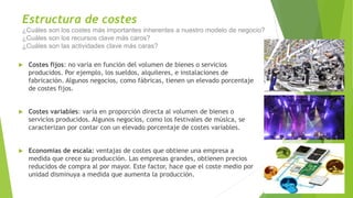 Estructura de costes
¿Cuáles son los costes más importantes inherentes a nuestro modelo de negocio?
¿Cuáles son los recursos clave más caros?
¿Cuáles son las actividades clave más caras?
 Costes fijos: no varía en función del volumen de bienes o servicios
producidos. Por ejemplo, los sueldos, alquileres, e instalaciones de
fabricación. Algunos negocios, como fábricas, tienen un elevado porcentaje
de costes fijos.
 Costes variables: varía en proporción directa al volumen de bienes o
servicios producidos. Algunos negocios, como los festivales de música, se
caracterizan por contar con un elevado porcentaje de costes variables.
 Economías de escala: ventajas de costes que obtiene una empresa a
medida que crece su producción. Las empresas grandes, obtienen precios
reducidos de compra al por mayor. Este factor, hace que el coste medio por
unidad disminuya a medida que aumenta la producción.
 