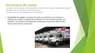 Estructura de costes
¿Cuáles son los costes más importantes inherentes a nuestro modelo de negocio?
¿Cuáles son los recursos clave más caros?
¿Cuáles son las actividades clave más caras?
 Economías de campo: ventajas de costes que obtiene una empresa a
medida que amplía su ámbito de actuación. En una empresa grande, por
ejemplo, las mismas actividades de marketing o canales de distribución
sirven para diversos productos.
 