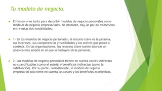 Tu modelo de negocio.
 El lienzo sirve tanto para describir modelos de negocio personales como
modelos de negocio empresariales. No obstante, hay un par de diferencias
entre estas dos modalidades:
 1- En los modelos de negocio personales, el recurso clave es la persona,
sus intereses, sus competencias y habilidades y los activos que posee o
controla. En las organizaciones, los recursos clave suelen abarcar un
abanico más amplio en el que se incluyen otras personas.
 2- Los modelos de negocio personales tienen en cuenta costes indirectos
no cuantificables (como el estrés) y beneficios indirectos (como la
satisfacción). Por su parte, normalmente, el modelo de negocio
empresarial sólo tiene en cuenta los costes y los beneficios económicos.
 