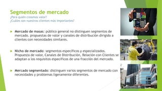Segmentos de mercado
¿Para quién creamos valor?
¿Cuáles son nuestros clientes más importantes?
 Mercado de masas: público general no distinguen segmentos de
mercado. propuestas de valor y canales de distribución dirigido a
clientes con necesidades similares.
 Nicho de mercado: segmentos específicos y especializados.
Propuesta de valor, Canales de Distribución, Relación con Clientes se
adaptan a los requisitos específicos de una fracción del mercado.
 Mercado segmentado: distinguen varios segmentos de mercado con
necesidades y problemas ligeramente diferentes.
 