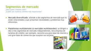 Segmentos de mercado
¿Para quién creamos valor?
¿Cuáles son nuestros clientes más importantes?
 Mercado diversificado: atiende a dos segmentos de mercado que no
están relacionados y que presentan necesidades y problemas muy
diferentes.
 Plataformas multilaterales (o mercados multilaterales): se dirigen a
dos o más segmentos de mercado independientes. Una empresa de
tarjetas de crédito, por ejemplo, necesita una gran base de clientes y
una gran base de comercios que acepten sus tarjetas.
 