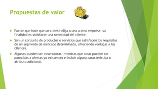 Propuestas de valor
 Factor que hace que un cliente elija a una u otra empresa; su
finalidad es satisfacer una necesidad del cliente.
 Son un conjunto de productos o servicios que satisfacen los requisitos
de un segmento de mercado determinado, ofreciendo ventajas a los
clientes.
 Algunas pueden ser innovadoras, mientras que otras pueden ser
parecidas a ofertas ya existentes e incluir alguna característica o
atributo adicional.
 