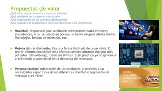 Propuestas de valor
¿Qué valor proporcionamos a nuestros clientes?
¿Qué problema les ayudamos a solucionar?
¿Qué necesidades de los clientes satisfacemos?
¿Qué paquetes de productos o servicios ofrecemos a los segmentos?
 Novedad: Propuestas que satisfacen necesidades hasta entonces
inexistentes, o no se percibían porque no había ninguna oferta similar.
Tecnología, fondos de inversión, etc.
 Mejora del rendimiento: Era una forma habitual de crear valor. El
sector informático utilizó esta técnica comercializando equipos más
potentes. Sin embargo, tiene sus límites. Esta práctica ya no genera un
crecimiento proporcional en la demanda del mercado.
 Personalización: adaptación de los productos y servicios a las
necesidades específicas de los diferentes clientes o segmentos de
mercado crea valor.
 