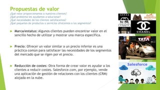  Marca/estatus: Algunos clientes pueden encontrar valor en el
sencillo hecho de utilizar y mostrar una marca específica.
 Precio: Ofrecer un valor similar a un precio inferior es una
práctica común para satisfacer las necesidades de los segmentos
del mercado que se rigen por el precio.
 Reducción de costes: Otra forma de crear valor es ayudar a los
clientes a reducir costes. Salesforce.com, por ejemplo, vende
una aplicación de gestión de relaciones con los clientes (CRM)
alojada en la nube.
Propuestas de valor
¿Qué valor proporcionamos a nuestros clientes?
¿Qué problema les ayudamos a solucionar?
¿Qué necesidades de los clientes satisfacemos?
¿Qué paquetes de productos o servicios ofrecemos a los segmentos?
 Marca/estatus: Algunos clientes pueden encontrar valor en el
sencillo hecho de utilizar y mostrar una marca específica.
 Precio: Ofrecer un valor similar a un precio inferior es una
práctica común para satisfacer las necesidades de los segmentos
del mercado que se rigen por el precio.
 Reducción de costes: Otra forma de crear valor es ayudar a los
clientes a reducir costes. Salesforce.com, por ejemplo, vende
una aplicación de gestión de relaciones con los clientes (CRM)
alojada en la nube.
 