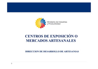 CENTROS DE EXPOSICIÓN O
MERCADOS ARTESANALES
DIRECCION DE DESARROLLO DE ARTESANIAS
 