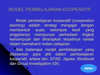 MODEL PEMBELAJARAN KOOPERATIFMODEL PEMBELAJARAN KOOPERATIF
Model pembelajaran kooperatif (cooperationModel pembelajaran kooperatif (cooperation
learning) adalah strategi mengajar denganlearning) adalah strategi mengajar dengan
membentuk suatu kelompok kecil yangmembentuk suatu kelompok kecil yang
anggotanya mempunyai perbedaan tingkatanggotanya mempunyai perbedaan tingkat
kemampuan dan diharapkan terjadinya variasikemampuan dan diharapkan terjadinya variasi
dalam memahami materi pelajaran.dalam memahami materi pelajaran.
Ada beberapa model pembelajaran yangAda beberapa model pembelajaran yang
ditawarkan para ahli dalam pembelajaranditawarkan para ahli dalam pembelajaran
kooperatif, antara lain: STAD, Jigsaw, Strukturalkooperatif, antara lain: STAD, Jigsaw, Struktural
dan Group Investigation (GI).dan Group Investigation (GI).
MENU
 