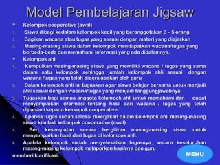 Model Pembelajaran JigsawModel Pembelajaran Jigsaw
 Kelompok cooperative (awal)Kelompok cooperative (awal)
1.1. Siswa dibagi kedalam kelompok kecil yang beranggotakan 3 – 5 orangSiswa dibagi kedalam kelompok kecil yang beranggotakan 3 – 5 orang
2.2. Bagikan wacana atau tugas yang sesuai dengan materi yang diajarkanBagikan wacana atau tugas yang sesuai dengan materi yang diajarkan
3.3. Masing-masing siswa dalam kelompok mendapatkan wacana/tugas yangMasing-masing siswa dalam kelompok mendapatkan wacana/tugas yang
berbeda-beda dan memahami informasi yang ada didalamnya.berbeda-beda dan memahami informasi yang ada didalamnya.
 Kelompok ahliKelompok ahli
1.1. Kumpulkan masing-masing siswa yang memiliki wacana / tugas yang samaKumpulkan masing-masing siswa yang memiliki wacana / tugas yang sama
dalam satu kelompok sehingga jumlah kelompok ahli sesuaidalam satu kelompok sehingga jumlah kelompok ahli sesuai dengandengan
wacana /tugas yang telah dipersiapakan oleh guruwacana /tugas yang telah dipersiapakan oleh guru
2.2. Dalam kelompok ahli ini tugaskan agar siswa belajar bersama untuk menjadiDalam kelompok ahli ini tugaskan agar siswa belajar bersama untuk menjadi
ahli sesuai dengan wacana/tugas yang menjadi tanggungjawabnya.ahli sesuai dengan wacana/tugas yang menjadi tanggungjawabnya.
3.3. Tugaskan bagi semua anggota kelompok ahli untuk memahami danTugaskan bagi semua anggota kelompok ahli untuk memahami dan dapatdapat
menyampaikan informasi tentang hasil dari wacana / tugas yang telahmenyampaikan informasi tentang hasil dari wacana / tugas yang telah
dipahami kepada kelompok cooperative.dipahami kepada kelompok cooperative.
4.4. Apabila tugas sudah selesai dikerjakan dalam kelompok ahli masing-masingApabila tugas sudah selesai dikerjakan dalam kelompok ahli masing-masing
siswa kembali kelompok cooperative (awal)siswa kembali kelompok cooperative (awal)
5.5. Beri kesempatan secara bergiliran masing-masing siswa untukBeri kesempatan secara bergiliran masing-masing siswa untuk
menyampaikan hasil dari tugas di kelompok ahli.menyampaikan hasil dari tugas di kelompok ahli.
6.6. Apabila kelompok sudah menyelesaikan tugasnya, secara keseluruhanApabila kelompok sudah menyelesaikan tugasnya, secara keseluruhan
masing-masing kelompok melaporkan hasilnya dan gurumasing-masing kelompok melaporkan hasilnya dan guru
memberi klarifikasi.memberi klarifikasi. MENU
 