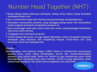 Number Head Together (NHT)Number Head Together (NHT)
 Siswa dibagi dalam beberapa kelompok. Setiap siswa dalam setiap kelompokSiswa dibagi dalam beberapa kelompok. Setiap siswa dalam setiap kelompok
mendapat nomor urut.mendapat nomor urut.
 Guru memberikan tugas dan masing-masing kelompok mengerjakannya.Guru memberikan tugas dan masing-masing kelompok mengerjakannya.
 Kelompok memutuskan jawaban yang dianggap paling benar dan memastikanKelompok memutuskan jawaban yang dianggap paling benar dan memastikan
setiap anggota kelompok mengetahui jawaban ini.setiap anggota kelompok mengetahui jawaban ini.
 Guru memanggil salah satu nomor siswa dan nomor yang dipanggil melaporkanGuru memanggil salah satu nomor siswa dan nomor yang dipanggil melaporkan
hasil kerja sama mereka.hasil kerja sama mereka.
 Tanggapan dari kelompok yang lainTanggapan dari kelompok yang lain
 Teknik Kepala Bernomor ini juga dapat dilanjutkan untuk mengubah komposisiTeknik Kepala Bernomor ini juga dapat dilanjutkan untuk mengubah komposisi
kelompok yang biasanya dan bergabung dengan siswa-siswa lain yangkelompok yang biasanya dan bergabung dengan siswa-siswa lain yang
bernomor sama dari kelompok lain.bernomor sama dari kelompok lain.
Catatan:Catatan:
Dikembangkan oleh Spencer Kagan (1992) Teknik ini memberikan kesempatanDikembangkan oleh Spencer Kagan (1992) Teknik ini memberikan kesempatan
kepada siswa untuk saling membagikan ide-ide dan mempertimbangkankepada siswa untuk saling membagikan ide-ide dan mempertimbangkan
jawaban yang paling tepat. Selain itu, teknik ini juga mendorong siswa untukjawaban yang paling tepat. Selain itu, teknik ini juga mendorong siswa untuk
meningkatkan semangat kerja sama mereka. Teknik ini juga digunakan dalammeningkatkan semangat kerja sama mereka. Teknik ini juga digunakan dalam
semua mata pelajaran dan untuk semua tingkatan usia anak didik.semua mata pelajaran dan untuk semua tingkatan usia anak didik.
KEMBALI
 