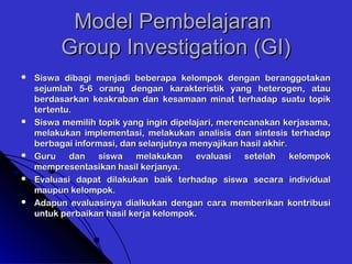 Model PembelajaranModel Pembelajaran
Group Investigation (GI)Group Investigation (GI)
 Siswa dibagi menjadi beberapa kelompok dengan beranggotakanSiswa dibagi menjadi beberapa kelompok dengan beranggotakan
sejumlah 5-6 orang dengan karakteristik yang heterogen, atausejumlah 5-6 orang dengan karakteristik yang heterogen, atau
berdasarkan keakraban dan kesamaan minat terhadap suatu topikberdasarkan keakraban dan kesamaan minat terhadap suatu topik
tertentu.tertentu.
 Siswa memilih topik yang ingin dipelajari, merencanakan kerjasama,Siswa memilih topik yang ingin dipelajari, merencanakan kerjasama,
melakukan implementasi, melakukan analisis dan sintesis terhadapmelakukan implementasi, melakukan analisis dan sintesis terhadap
berbagai informasi, dan selanjutnya menyajikan hasil akhir.berbagai informasi, dan selanjutnya menyajikan hasil akhir.
 Guru dan siswa melakukan evaluasi setelah kelompokGuru dan siswa melakukan evaluasi setelah kelompok
mempresentasikan hasil kerjanya.mempresentasikan hasil kerjanya.
 Evaluasi dapat dilakukan baik terhadap siswa secara individualEvaluasi dapat dilakukan baik terhadap siswa secara individual
maupun kelompok.maupun kelompok.
 Adapun evaluasinya dialkukan dengan cara memberikan kontribusiAdapun evaluasinya dialkukan dengan cara memberikan kontribusi
untuk perbaikan hasil kerja kelompok.untuk perbaikan hasil kerja kelompok.
 