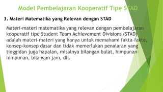 Materi-materi matematika yang relevan dengan pembelajaran
kooperatif tipe Student Team Achievement Divisions (STAD)
adalah materi-materi yang hanya untuk memahami fakta-fakta,
konsep-konsep dasar dan tidak memerlukan penalaran yang
tinggidan juga hapalan, misalnya bilangan bulat, himpunan-
himpunan, bilangan jam, dll.
Model Pembelajaran Kooperatif Tipe STAD
3. Materi Matematika yang Relevan dengan STAD
 