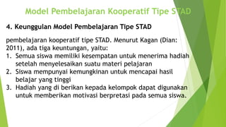 Model Pembelajaran Kooperatif Tipe STAD
pembelajaran kooperatif tipe STAD. Menurut Kagan (Dian:
2011), ada tiga keuntungan, yaitu:
1. Semua siswa memiliki kesempatan untuk menerima hadiah
setelah menyelesaikan suatu materi pelajaran
2. Siswa mempunyai kemungkinan untuk mencapai hasil
belajar yang tinggi
3. Hadiah yang di berikan kepada kelompok dapat digunakan
untuk memberikan motivasi berpretasi pada semua siswa.
4. Keunggulan Model Pembelajaran Tipe STAD
 