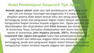 Model Pembelajaran Kooperatif Tipe Jigsaw
Metode jigsaw adalah salah satu tipe pembelajaran aktif yang terdiri
dari tim-tim belajar heterogen beranggotakan 4-5 orang (materi
disajikan peserta didik dalam bentuk teks) dan setiap peserta didik
bertanggung jawab atas penguasaan bagian materi belajar dan mampu
mengajarkan bagian tersebut kepada anggota lain. Jigsaw pertama kali
dikembangkan dan diujicobakan oleh Elliot Aronson dan teman-teman
di Universitas Texas, kemudian diadaptasikan oleh Slavin dan temen-
teman di Universitas John Hopkins (Arends, 2001). Pembelajaran
kooperatif tipe Jigsaw merupakan suatu tipe pembelajaran kooperatif
yang terdiri dari beberapa anggota dalam satu kelompok yang
bertanggung jawab atas penguasaan bagian materi belajar dan mampu
mengajarkan materi tersebut kepada anggota lain dalam kelompoknya
 