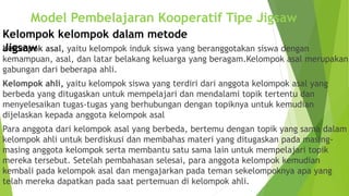 Kelompok asal, yaitu kelompok induk siswa yang beranggotakan siswa dengan
kemampuan, asal, dan latar belakang keluarga yang beragam.Kelompok asal merupakan
gabungan dari beberapa ahli.
Kelompok ahli, yaitu kelompok siswa yang terdiri dari anggota kelompok asal yang
berbeda yang ditugaskan untuk mempelajari dan mendalami topik tertentu dan
menyelesaikan tugas-tugas yang berhubungan dengan topiknya untuk kemudian
dijelaskan kepada anggota kelompok asal
Para anggota dari kelompok asal yang berbeda, bertemu dengan topik yang sama dalam
kelompok ahli untuk berdiskusi dan membahas materi yang ditugaskan pada masing-
masing anggota kelompok serta membantu satu sama lain untuk mempelajari topik
mereka tersebut. Setelah pembahasan selesai, para anggota kelompok kemudian
kembali pada kelompok asal dan mengajarkan pada teman sekelompoknya apa yang
telah mereka dapatkan pada saat pertemuan di kelompok ahli.
Kelompok kelompok dalam metode
Jigsaw
Model Pembelajaran Kooperatif Tipe Jigsaw
 