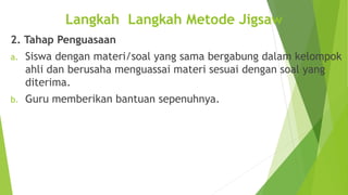 2. Tahap Penguasaan
a. Siswa dengan materi/soal yang sama bergabung dalam kelompok
ahli dan berusaha menguassai materi sesuai dengan soal yang
diterima.
b. Guru memberikan bantuan sepenuhnya.
Langkah Langkah Metode Jigsaw
 