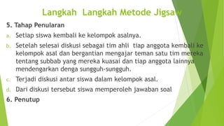 5. Tahap Penularan
a. Setiap siswa kembali ke kelompok asalnya.
b. Setelah selesai diskusi sebagai tim ahli tiap anggota kembali ke
kelompok asal dan bergantian mengajar teman satu tim mereka
tentang subbab yang mereka kuasai dan tiap anggota lainnya
mendengarkan denga sungguh-sungguh.
c. Terjadi diskusi antar siswa dalam kelompok asal.
d. Dari diskusi tersebut siswa memperoleh jawaban soal
6. Penutup
Langkah Langkah Metode Jigsaw
 