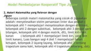 Beberapa contoh materi matematika yang cocok di jigsawkan
adalah: menyelesaikan sistim persamaan linier dua peubah (
kelompok ahli 1 mempelajari menyelesaikan dengan eliminasi,
kelompok ahli 2 dengan substitusi, kelompok ahli 3 dengan garis
bilangan, kelompok ahli 4 dengan matrik, dll), limit kiri-limit
kanan ( kelompok ahli 1 mempelajari limit kiri, yang lain
limit kanan), Luas bangun segi 4 (kel 1 mempelajari belah
ketupat, kelompok 2 layang-layang, kelompok ahli 3 tentang
trapezium sama kaki, kelompok ahli 4 trapesium sebarang, dst).
2. Materi Matematika yang Relevan dengan
Jigsaw
Model Pembelajaran Kooperatif Tipe Jigsaw
 