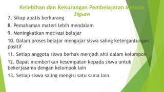 7. Sikap apatis berkurang
8. Pemahaman materi lebih mendalam
9. Meningkatkan motivasi belajar
10. Dalam proses belajar mengajar siswa saling ketergantungan
positif
11. Setiap anggota siswa berhak menjadi ahli dalam kelompok
12. Dapat memberikan kesempatan kepada siswa untuk
bekerjasama dengan kelompok lain
13. Setiap siswa saling mengisi satu sama lain.
Kelebihan dan Kekurangan Pembelajaran Metode
Jigsaw
 