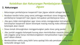 1. Kekurangan pembelajaran kooperatif tipe jigsaw adalah sebagai berikut.
2. Keadaan kondisi kelas yang ramai,sehingga membuat siswa binggung dan
pembelajran kooperatif tipe jigsaw merupakan pembelajaran baru;
3. Jika guru tidak meningkatkan agar siswa selalu menggunakan ketrampilan-
ketrampilan kooperatif dalam kelompok masing-masing maka dikhawatirksn
kelompok akan macet
4. Siswa lemah dimungkinkan menggantungkan pada siswa yang pandai
5. Jika jumlah anggota kelompok kurang akan menimbulkan masalah,misal jika
ada anggota yang hanya memboncengdalam menyelesaikan tugas-tugas dan
pasif dalam diskusi
6. Membutuhkan waktu yang lebih lama apalagi bila ada penataan ruang belum
terkondiki dengan baik
Kelebihan dan Kekurangan Pembelajaran Metode
Jigsaw2. Kekurangan
 