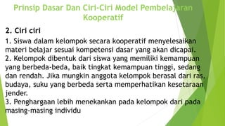 2. Ciri ciri
1. Siswa dalam kelompok secara kooperatif menyelesaikan
materi belajar sesuai kompetensi dasar yang akan dicapai.
2. Kelompok dibentuk dari siswa yang memiliki kemampuan
yang berbeda-beda, baik tingkat kemampuan tinggi, sedang
dan rendah. Jika mungkin anggota kelompok berasal dari ras,
budaya, suku yang berbeda serta memperhatikan kesetaraan
jender.
3. Penghargaan lebih menekankan pada kelompok dari pada
masing-masing individu
Prinsip Dasar Dan Ciri-Ciri Model Pembelajaran
Kooperatif
 