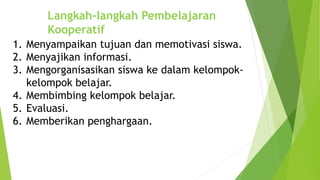 Langkah-langkah Pembelajaran
Kooperatif
1. Menyampaikan tujuan dan memotivasi siswa.
2. Menyajikan informasi.
3. Mengorganisasikan siswa ke dalam kelompok-
kelompok belajar.
4. Membimbing kelompok belajar.
5. Evaluasi.
6. Memberikan penghargaan.
 