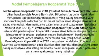 Model Pembelajaran Kooperatif Tipe STAD
Pembelajaran kooperatif tipe STAD (Student Team Achievement Division)
dikembangkan oleh Robert Slavin dkk. Di Universitas John Hopkin dan
merupakan tipe pembelajaran kooperatif yang paling sederhana yang
menekankan pada aktivitas dan interaksi antara siswa dengan siswa untuk
saling memotivasi dan membantu dalam memahami suatu materi pelajaran
Menurut Dian (2011), “Pembelajaran kooperatif tipe STAD adalah salah
satu model pembelajaran kooperatif dimana siswa belajar dengan bantuan
lembaran kerja sebagai pedoman secara berkelompok, berdiskusi guna
memahami konsep-konsep, menemukan hasil yang benar. Model
Pembelajaran Koperatif tipe STAD merupakan pendekatan Cooperative
Learning yang menekankan pada aktivitas dan interaksi diantara siswa untuk
saling memotivasi dan saling membantu dalam menguasai materi pelajaran
guna mencapai prestasi yang maksimal
 