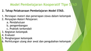 Model Pembelajaran Kooperatif Tipe STAD
2. Tahap Pelaksanaan Pembelajaran Model STAD.
1. Persiapan materi dan penerapan siswa dalam kelompok
2. Penyajian Materi Pelajaran:
a. Pendahuluan
b. pengembangan
c. Praktek terkendali
3. Kegiatan kelompok
4. Evaluasi
5. Penghargaan kelompok
6. Perhitungan ulang skor awal dan pengubahan kelompok
 